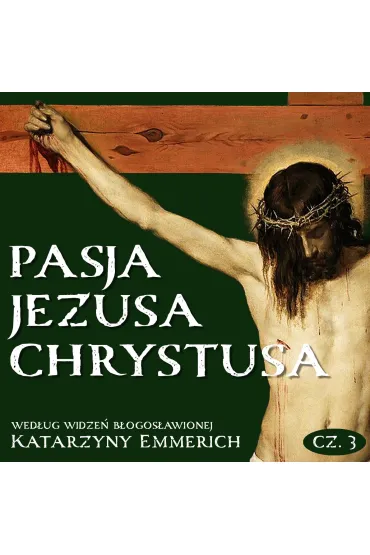 Pasja Jezusa Chrystusa według widzeń błogosławionej Katarzyny Emmerich. Część 3. Ukrzyżowanie. Śmierć. Złożenie do grobu